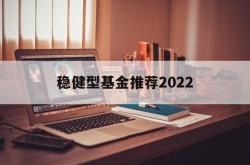 稳健型基金推荐2022的简单介绍