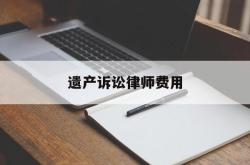 遗产诉讼律师费用(遗产诉讼律师费用怎么收)